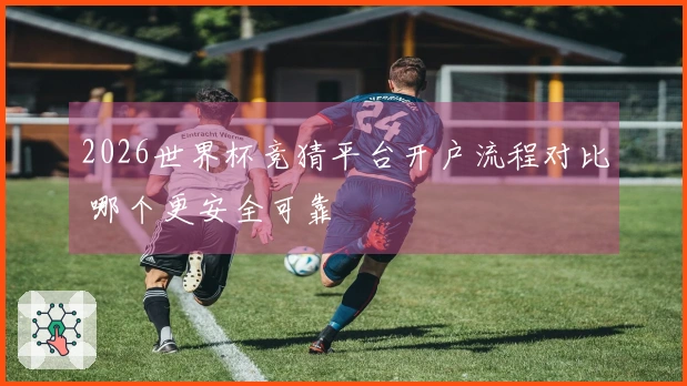 2026世界杯竞猜平台开户流程对比 哪个更安全可靠