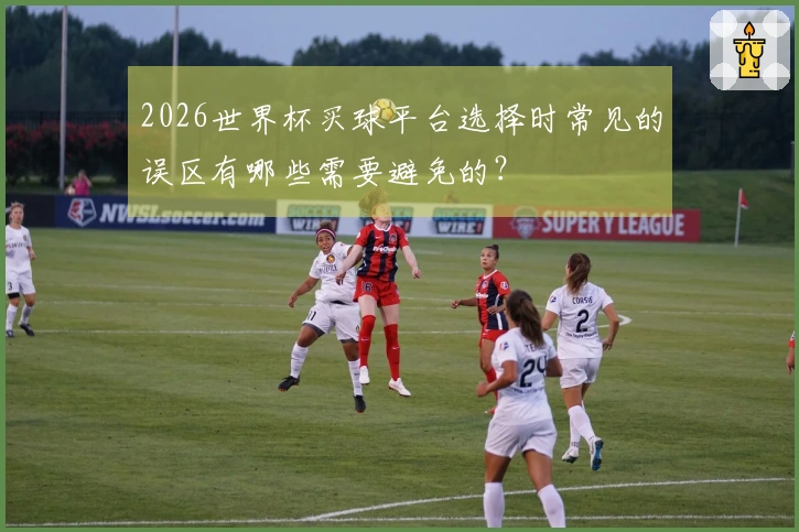 2026世界杯买球平台选择时常见的误区有哪些需要避免的？