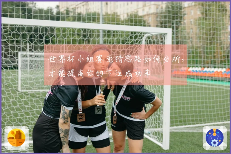 世界杯小组赛竞猜思路如何分析，才能提高你的下注成功率