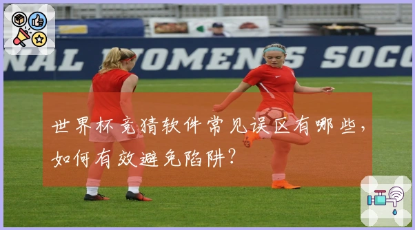 世界杯竞猜软件常见误区有哪些，如何有效避免陷阱？