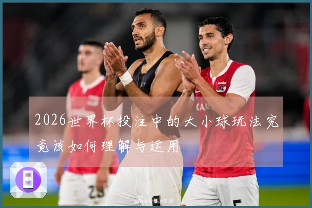 2026世界杯投注中的大小球玩法究竟该如何理解与运用